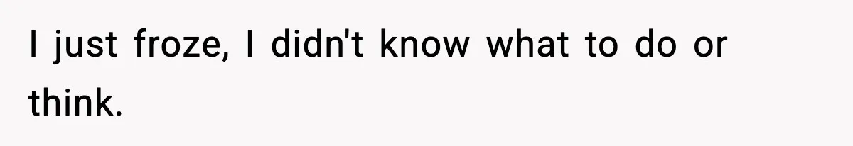 I just froze, I didn't know what to do or think.