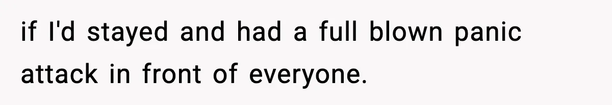 if I'd stayed and had a full blown panic attack in front of everyone.