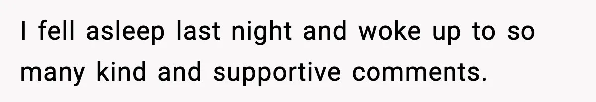 I fell asleep last night and woke up to so many kind and supportive comments.