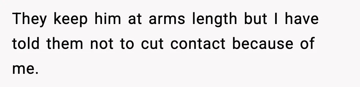 They keep him at arms length but I have told them not to cut contact because of me.