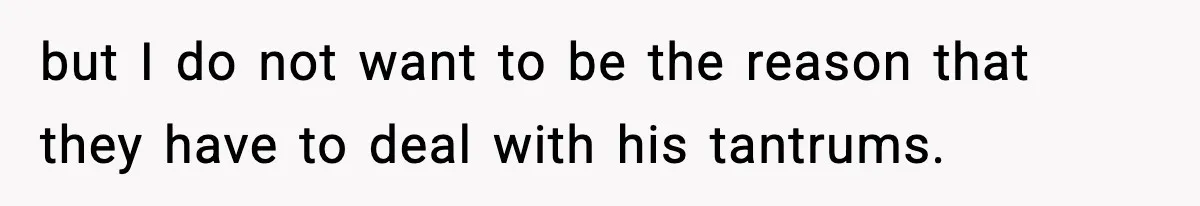 but I do not want to be the reason that they have to deal with his tantrums.