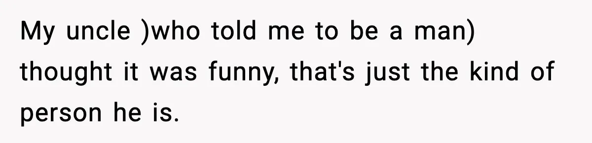 My uncle )who told me to be a man) thought it was funny, that's just the kind of person he is.