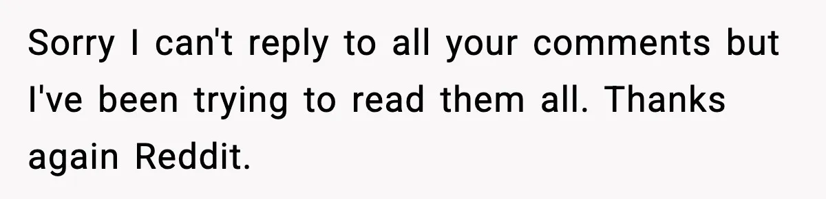 Sorry I can't reply to all your comments but I've been trying to read them all. Thanks again Reddit.