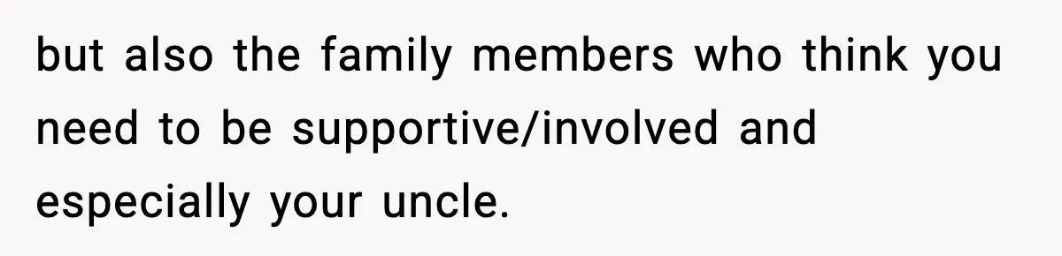 but also the family members who think you need to be supportive/involved and especially your uncle.