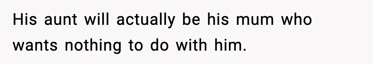 His aunt will actually be his mum who wants nothing to do with him.