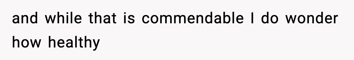 and while that is commendable I do wonder how healthy