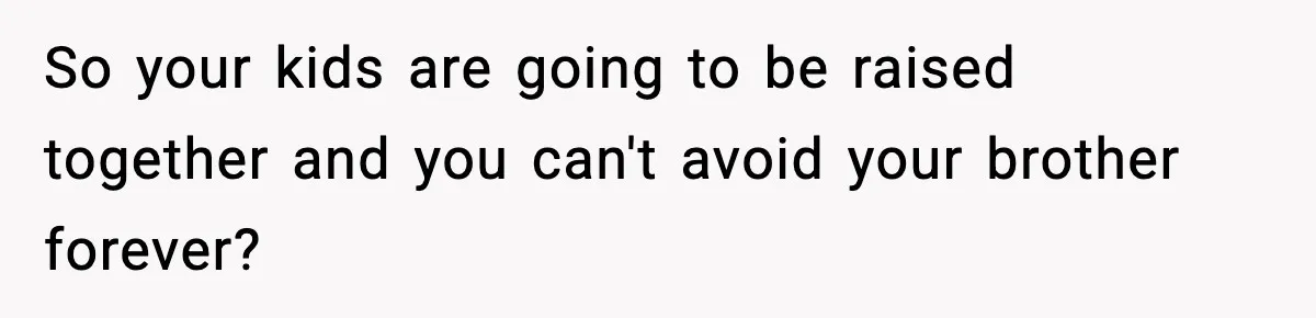 So your kids are going to be raised together and you can't avoid your brother forever?
