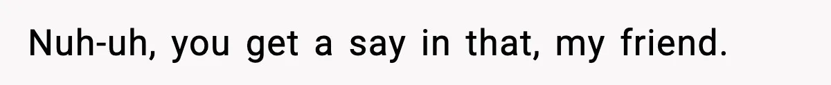 Nuh-uh, you get a say in that, my friend.
