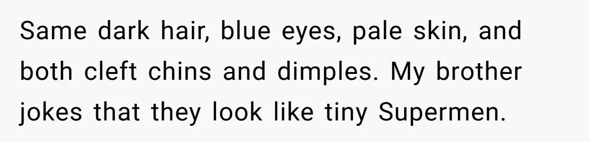 Same dark hair, blue eyes, pale skin, and both cleft chins and dimples. My brother jokes that they look like tiny Supermen.