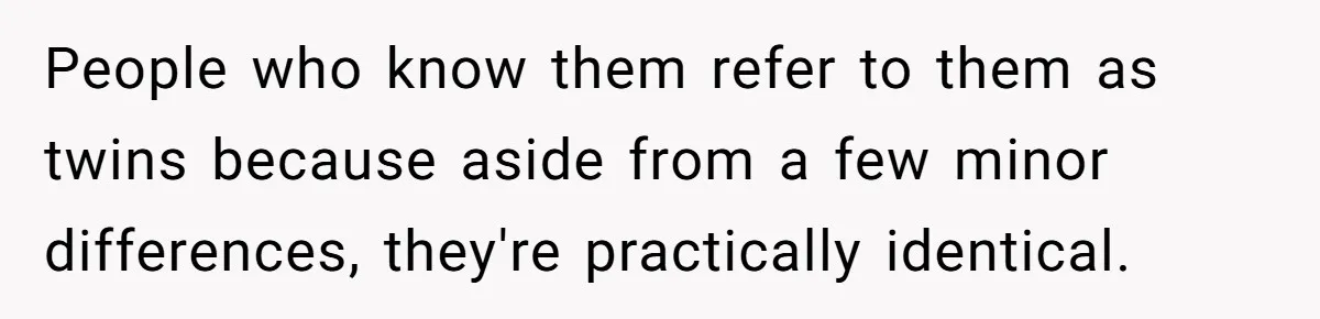 People who know them refer to them as twins because aside from a few minor differences, they're practically identical.