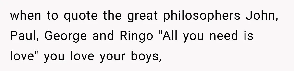 when to quote the great philosophers John, Paul, George and Ringo "All you need is love" you love your boys,