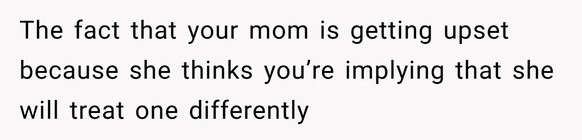 The fact that your mom is getting upset because she thinks you’re implying that she will treat one differently