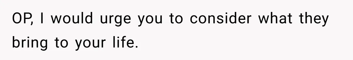 OP, I would urge you to consider what they bring to your life.