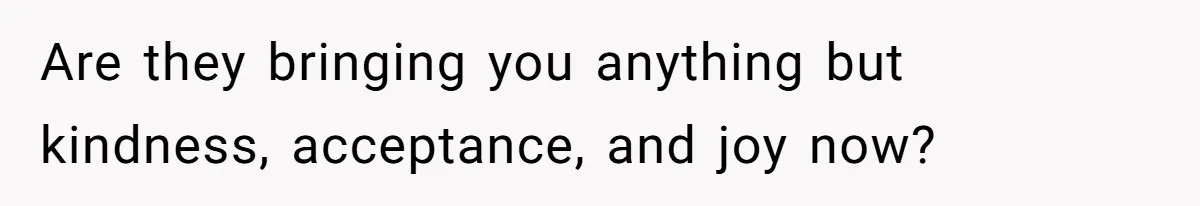 Are they bringing you anything but kindness, acceptance, and joy now?