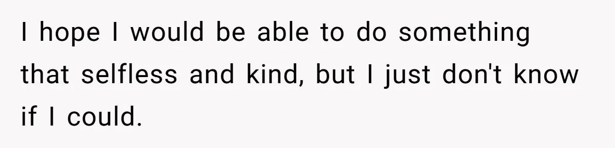 I hope I would be able to do something that selfless and kind, but I just don't know if I could.