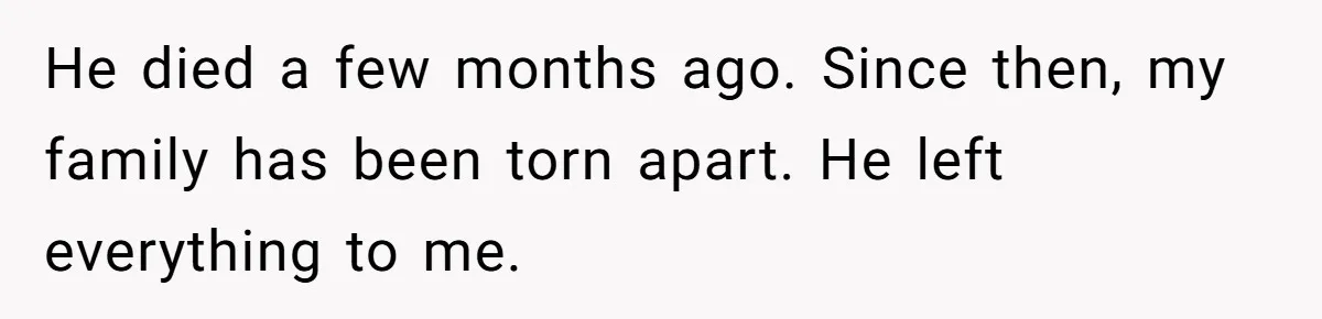 He died a few months ago. Since then, my family has been torn apart. He left everything to me.