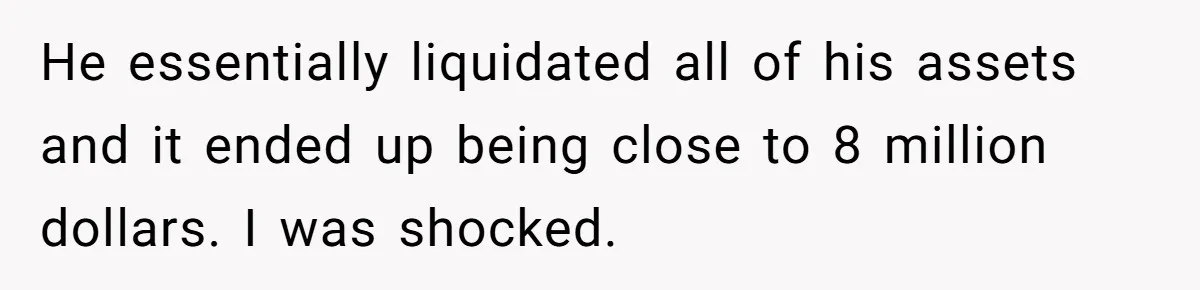 He essentially liquidated all of his assets and it ended up being close to 8 million dollars. I was shocked.
