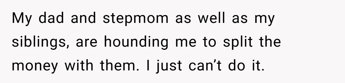 My dad and stepmom as well as my siblings, are hounding me to split the money with them. I just can’t do it.