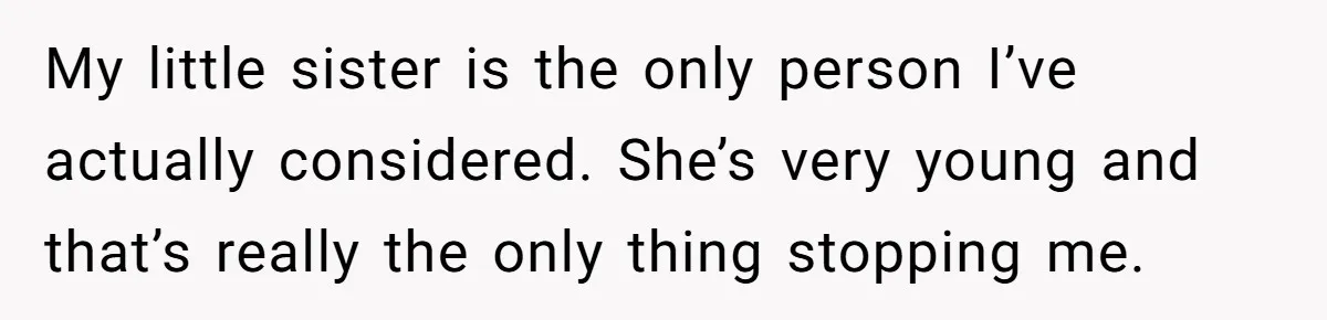 My little sister is the only person I’ve actually considered. She’s very young and that’s really the only thing stopping me.