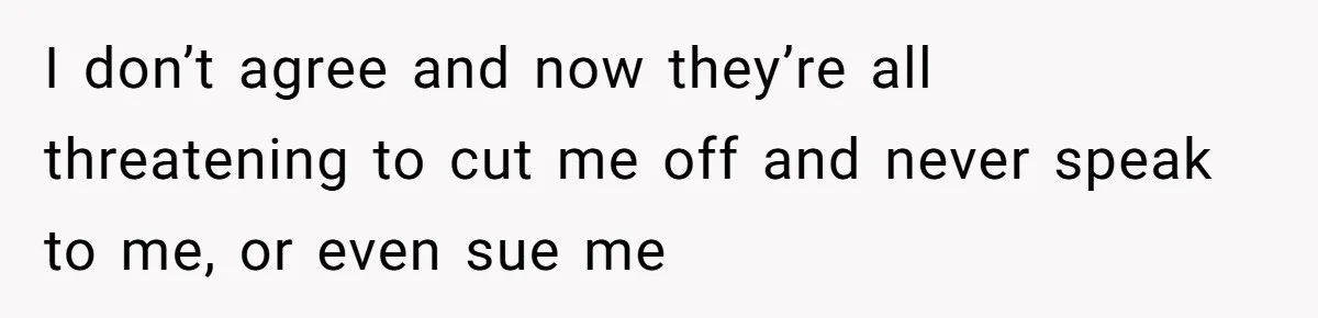 I don’t agree and now they’re all threatening to cut me off and never speak to me, or even sue me