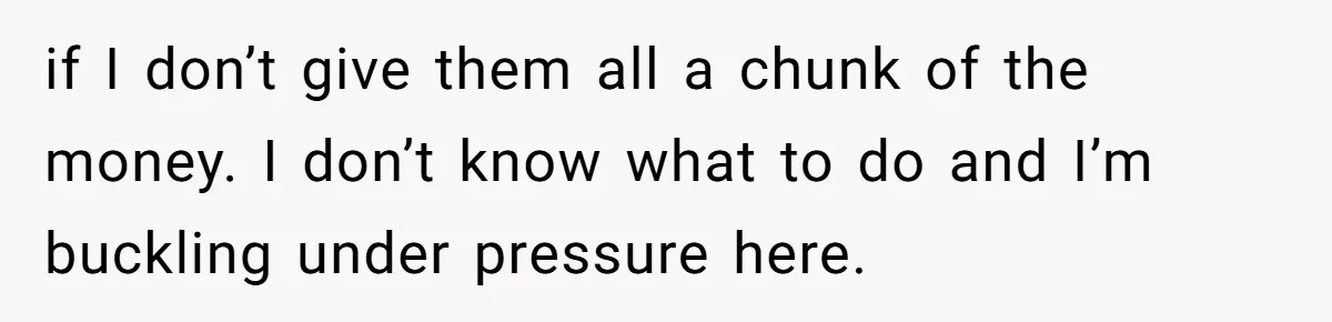 if I don’t give them all a chunk of the money. I don’t know what to do and I’m buckling under pressure here.