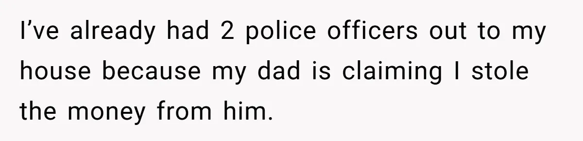 I’ve already had 2 police officers out to my house because my dad is claiming I stole the money from him.