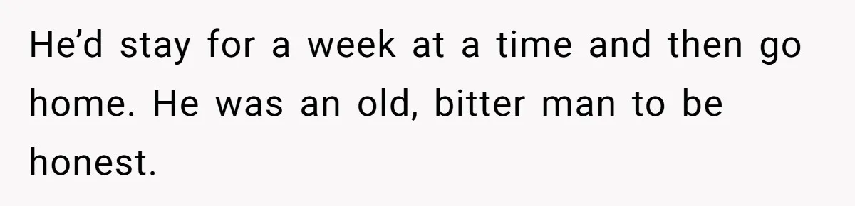 He’d stay for a week at a time and then go home. He was an old, bitter man to be honest.