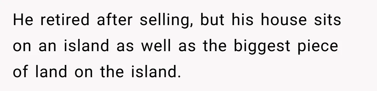 He retired after selling, but his house sits on an island as well as the biggest piece of land on the island.