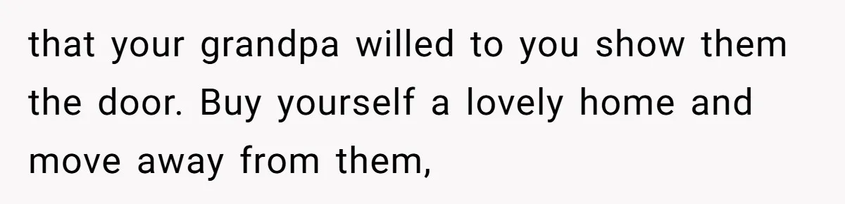 that your grandpa willed to you show them the door. Buy yourself a lovely home and move away from them,