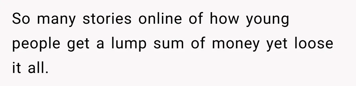 So many stories online of how young people get a lump sum of money yet loose it all.