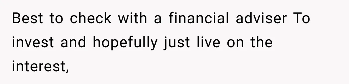 Best to check with a financial adviser To invest and hopefully just live on the interest,