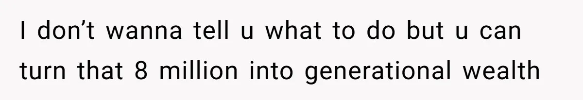 I don’t wanna tell u what to do but u can turn that 8 million into generational wealth