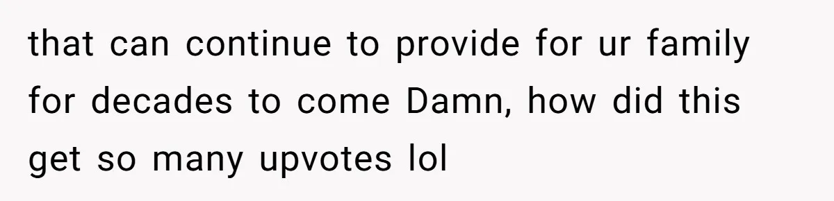 that can continue to provide for ur family for decades to come Damn, how did this get so many upvotes lol
