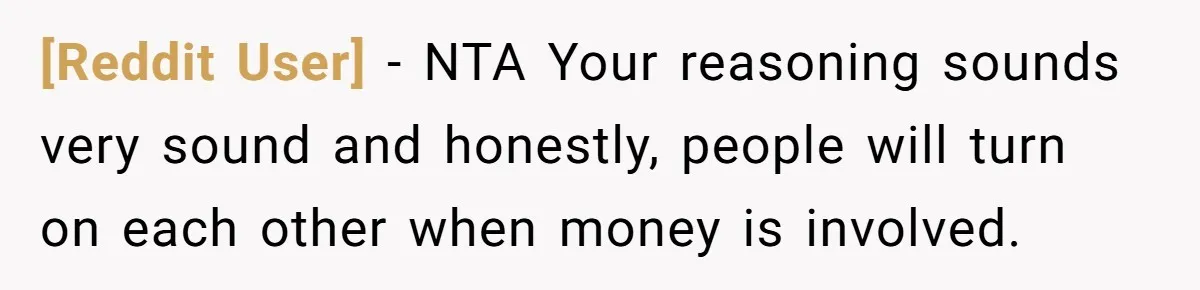 [Reddit User] − NTA Your reasoning sounds very sound and honestly, people will turn on each other when money is involved.
