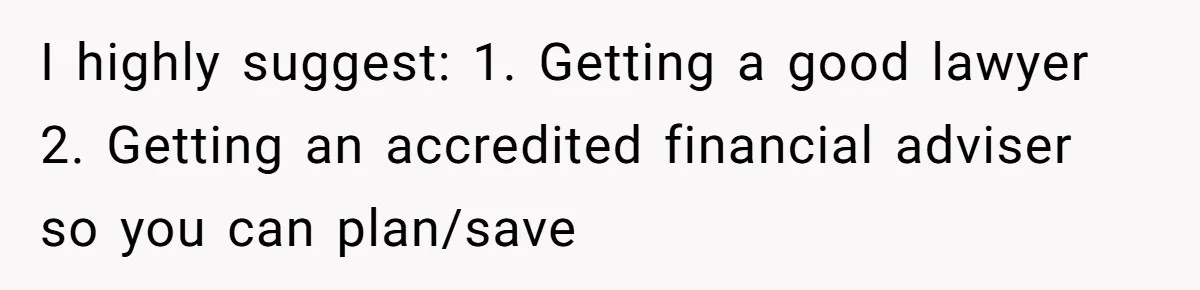 I highly suggest: 1. Getting a good lawyer 2. Getting an accredited financial adviser so you can plan/save