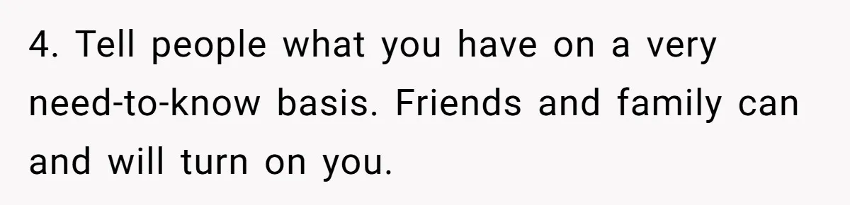 4. Tell people what you have on a very need-to-know basis. Friends and family can and will turn on you.