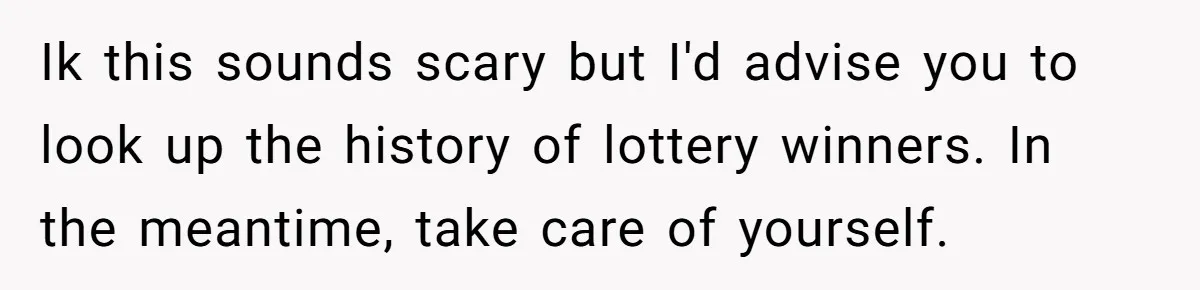 Ik this sounds scary but I'd advise you to look up the history of lottery winners. In the meantime, take care of yourself.