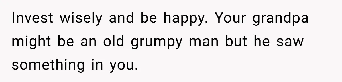 Invest wisely and be happy. Your grandpa might be an old grumpy man but he saw something in you.