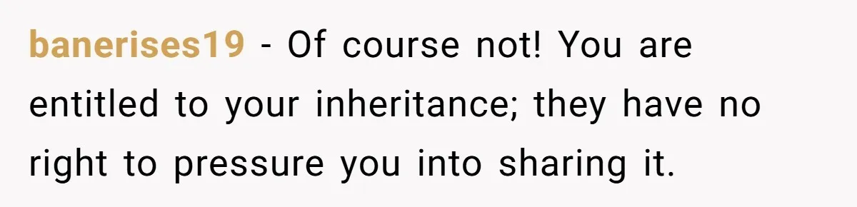 banerises19 − Of course not! You are entitled to your inheritance; they have no right to pressure you into sharing it.