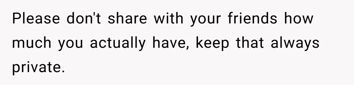 Please don't share with your friends how much you actually have, keep that always private.