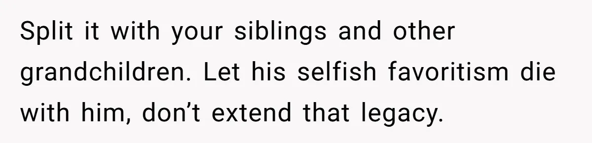 Split it with your siblings and other grandchildren. Let his selfish favoritism die with him, don’t extend that legacy.