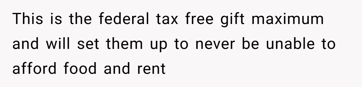 This is the federal tax free gift maximum and will set them up to never be unable to afford food and rent