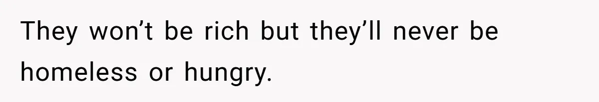 They won’t be rich but they’ll never be homeless or hungry.