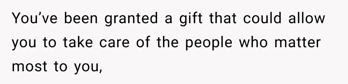 You’ve been granted a gift that could allow you to take care of the people who matter most to you,