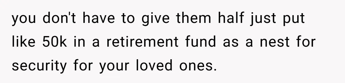 you don't have to give them half just put like 50k in a retirement fund as a nest for security for your loved ones.