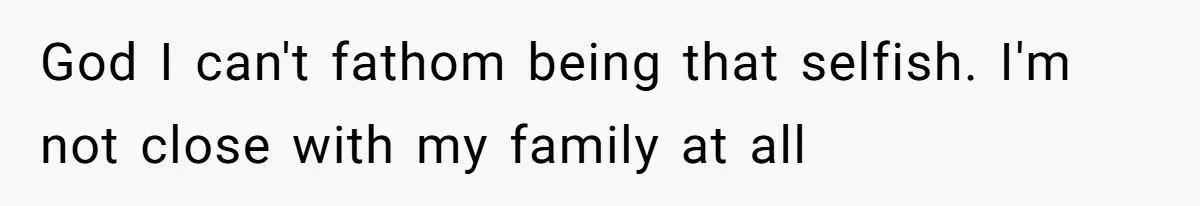 God I can't fathom being that selfish. I'm not close with my family at all