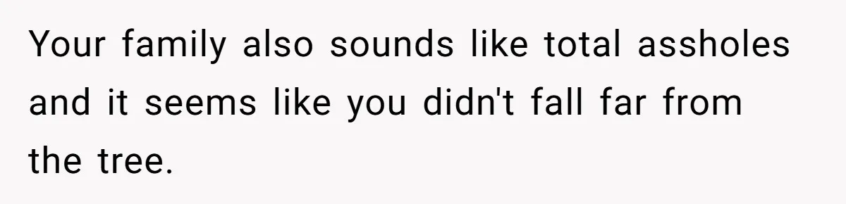 Your family also sounds like total assholes and it seems like you didn't fall far from the tree.