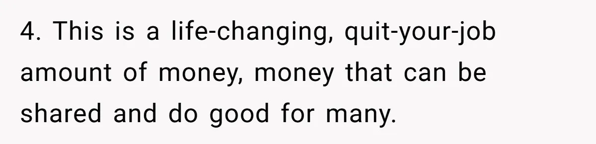 4. This is a life-changing, quit-your-job amount of money, money that can be shared and do good for many.