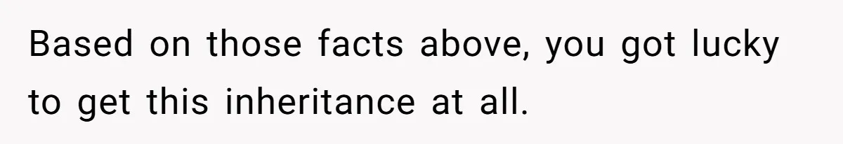 Based on those facts above, you got lucky to get this inheritance at all.