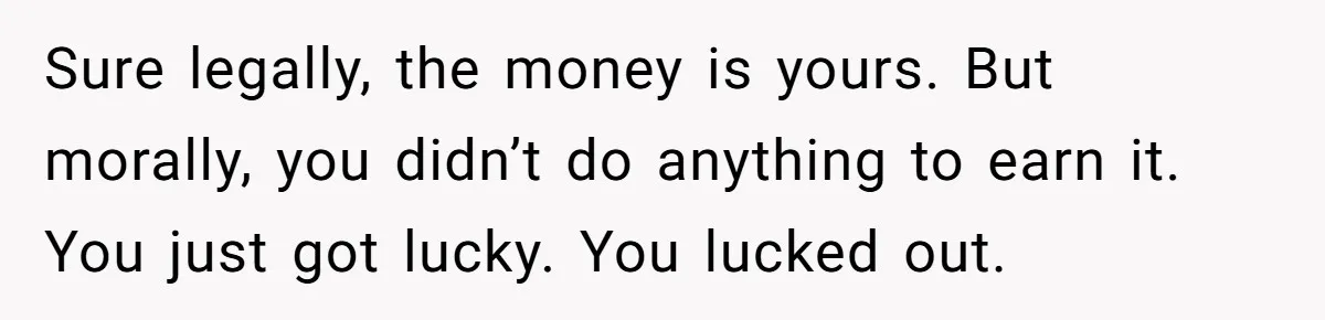 Sure legally, the money is yours. But morally, you didn’t do anything to earn it. You just got lucky. You lucked out.